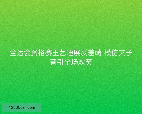全运会资格赛王艺迪展反差萌 模仿夹子音引全场欢笑